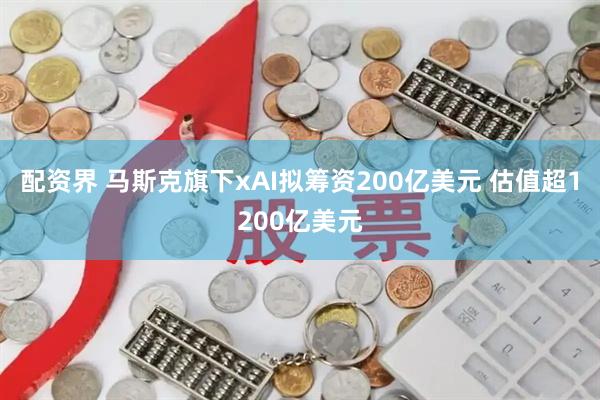 配资界 马斯克旗下xAI拟筹资200亿美元 估值超1200亿美元
