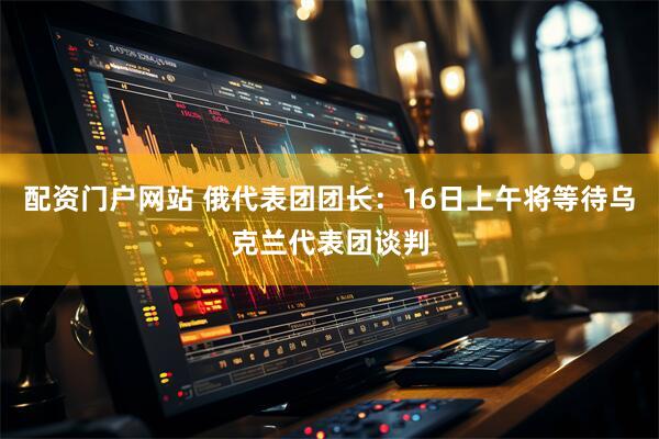 配资门户网站 俄代表团团长：16日上午将等待乌克兰代表团谈判