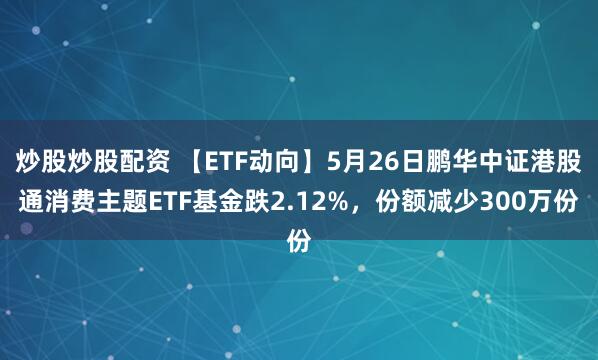 炒股炒股配资 【ETF动向】5月26日鹏华中证港股通消费主题ETF基金跌2.12%，份额减少300万份