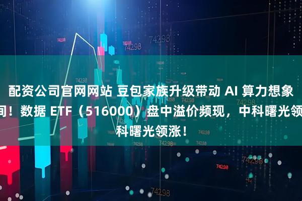 配资公司官网网站 豆包家族升级带动 AI 算力想象空间！数据 ETF（516000）盘中溢价频现，中科曙光领涨！