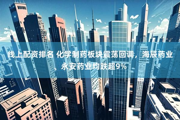 线上配资排名 化学制药板块震荡回调，海辰药业、永安药业均跌超9%