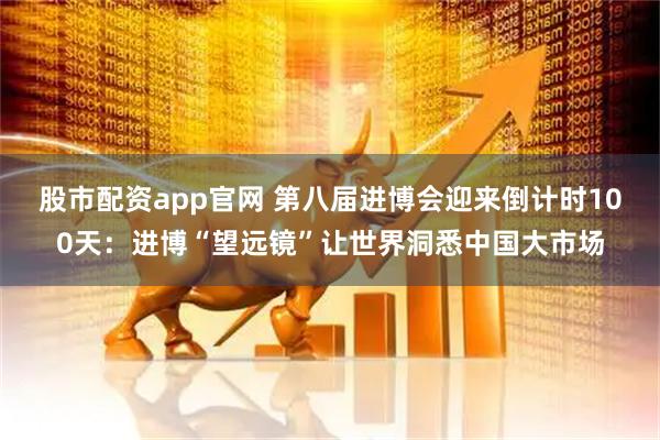 股市配资app官网 第八届进博会迎来倒计时100天：进博“望远镜”让世界洞悉中国大市场