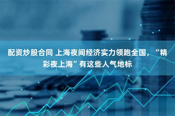 配资炒股合同 上海夜间经济实力领跑全国，“精彩夜上海”有这些人气地标