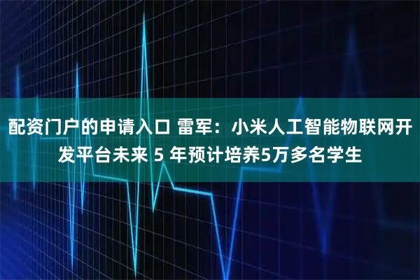 配资门户的申请入口 雷军：小米人工智能物联网开发平台未来 5 年预计培养5万多名学生