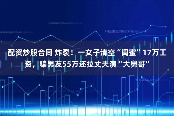 配资炒股合同 炸裂！一女子清空“闺蜜”17万工资，骗男友55万还拉丈夫演“大舅哥”