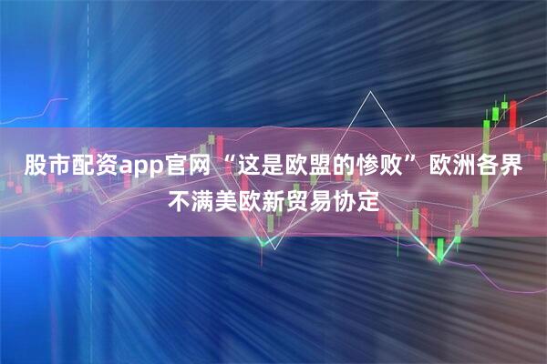 股市配资app官网 “这是欧盟的惨败” 欧洲各界不满美欧新贸易协定