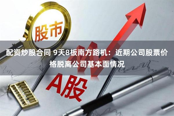 配资炒股合同 9天8板南方路机：近期公司股票价格脱离公司基本面情况