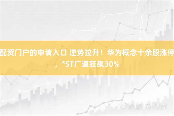 配资门户的申请入口 逆势拉升！华为概念十余股涨停，*ST广道狂飙30%