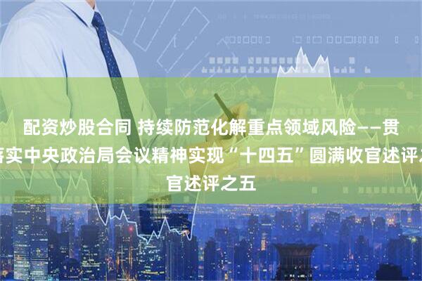 配资炒股合同 持续防范化解重点领域风险——贯彻落实中央政治局会议精神实现“十四五”圆满收官述评之五