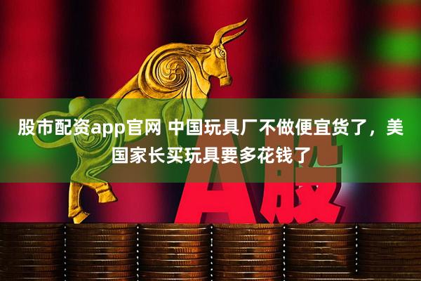 股市配资app官网 中国玩具厂不做便宜货了，美国家长买玩具要多花钱了