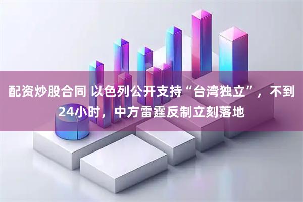 配资炒股合同 以色列公开支持“台湾独立”，不到24小时，中方雷霆反制立刻落地