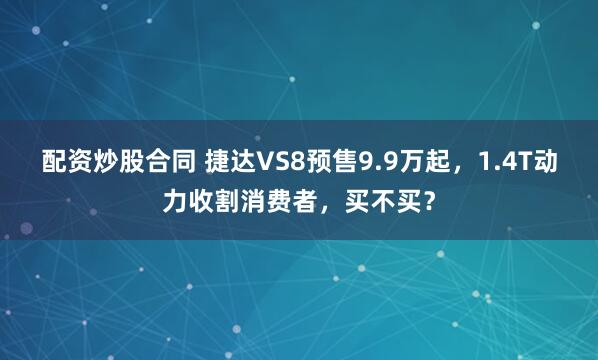 配资炒股合同 捷达VS8预售9.9万起，1.4T动力收割消费者，买不买？