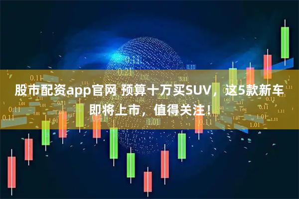 股市配资app官网 预算十万买SUV，这5款新车即将上市，值得关注！