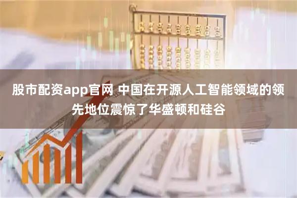 股市配资app官网 中国在开源人工智能领域的领先地位震惊了华盛顿和硅谷