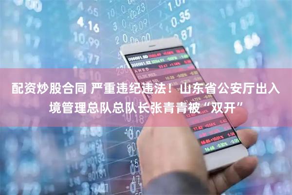 配资炒股合同 严重违纪违法！山东省公安厅出入境管理总队总队长张青青被“双开”