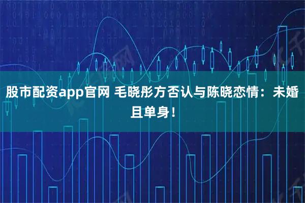 股市配资app官网 毛晓彤方否认与陈晓恋情：未婚且单身！