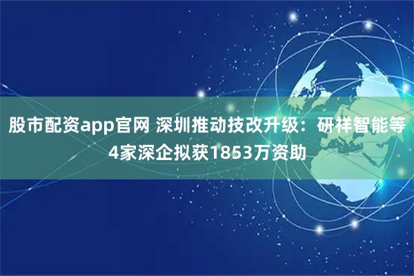 股市配资app官网 深圳推动技改升级：研祥智能等4家深企拟获1853万资助