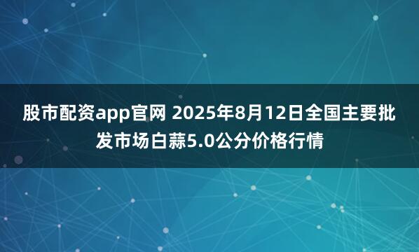 股市配资app官网 2025年8月12日全国主要批发市场白蒜5.0公分价格行情