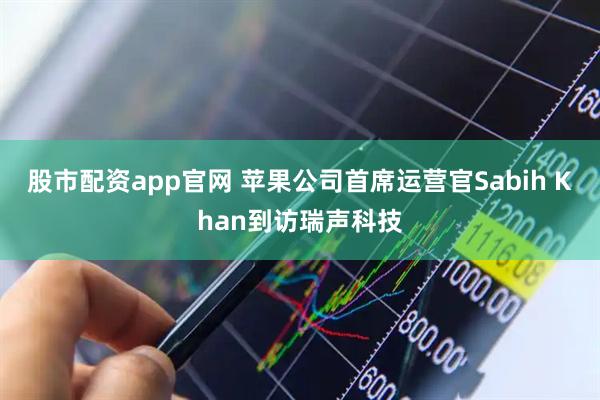 股市配资app官网 苹果公司首席运营官Sabih Khan到访瑞声科技