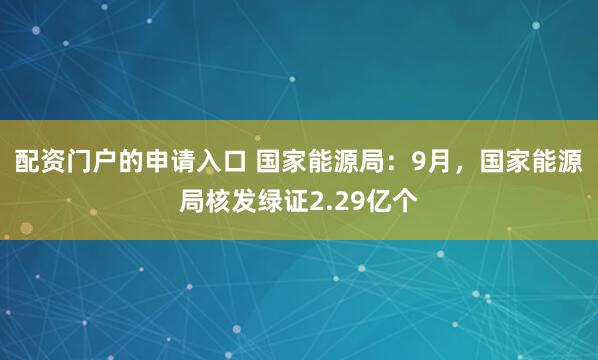配资门户的申请入口 国家能源局：9月，国家能源局核发绿证2.29亿个