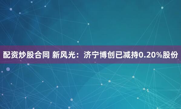 配资炒股合同 新风光：济宁博创已减持0.20%股份
