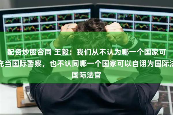 配资炒股合同 王毅：我们从不认为哪一个国家可以充当国际警察，也不认同哪一个国家可以自诩为国际法官