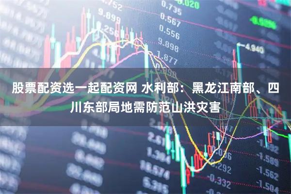 股票配资选一起配资网 水利部：黑龙江南部、四川东部局地需防范山洪灾害