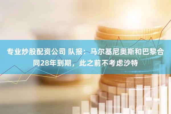 专业炒股配资公司 队报：马尔基尼奥斯和巴黎合同28年到期，此之前不考虑沙特