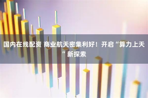 国内在线配资 商业航天密集利好！开启“算力上天”新探索