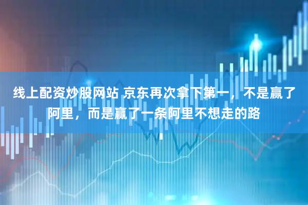 线上配资炒股网站 京东再次拿下第一，不是赢了阿里，而是赢了一条阿里不想走的路
