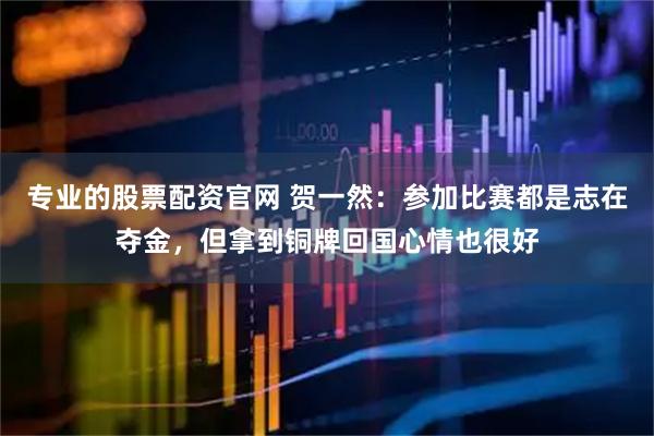 专业的股票配资官网 贺一然：参加比赛都是志在夺金，但拿到铜牌回国心情也很好