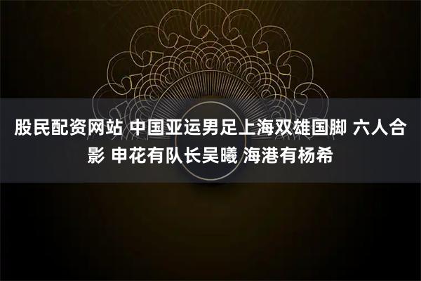 股民配资网站 中国亚运男足上海双雄国脚 六人合影 申花有队长吴曦 海港有杨希