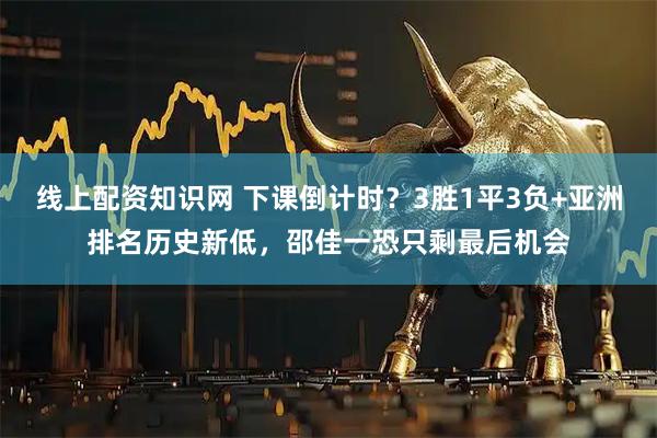 线上配资知识网 下课倒计时？3胜1平3负+亚洲排名历史新低，邵佳一恐只剩最后机会